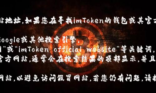 看起来您在提问关于imToken的官方网站地址。如果您在寻找imToken的钱包或其官方信息，可以通过以下步骤找到相关信息：

1. **访问搜索引擎**：在浏览器中打开Google或其他搜索引擎。
2. **搜索关键词**：输入“imToken 官网”或“imToken official website”等关键词。
3. **查找官方链接**：确保您选择的是官方网站，通常会在搜索结果的顶部显示，并且网址格式为“imtoken官方域名”。

请注意，为了安全起见，尽可能访问官方网站，以避免访问假冒网站。若您仍有问题，请提供更具体的信息，我将很乐意帮助您。